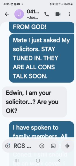 Text to Joey — Ed meant to send this message to his friend but accidentally sent it to Joey the solicitor. Joey replies Edwin I am your solicitor are you OK. Ed replies Mate I just saked my solicitors. Stay tuned in. They are all cons. Talk soon.