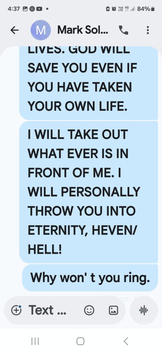 Text to Mark — God will save you even if you have taken your own life. I will take out what ever is in front of me. I will personally throw you into eternity, heaven or hell. Why won't you ring.